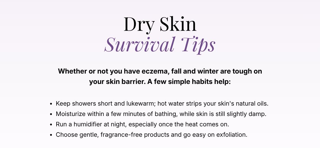 Dry Skin Survival Tips - keep showers short and lukewarm, moisturize within a few minutes of bathing, run a humidifier at night, and choose gentle, fragrance-free products.